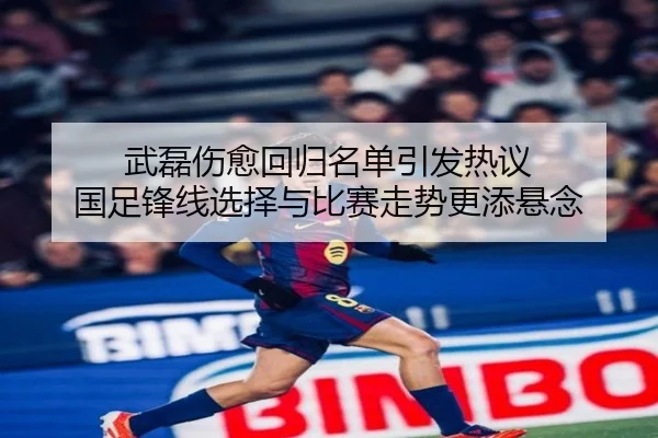 武磊伤愈回归名单引发热议 国足锋线选择与比赛走势更添悬念