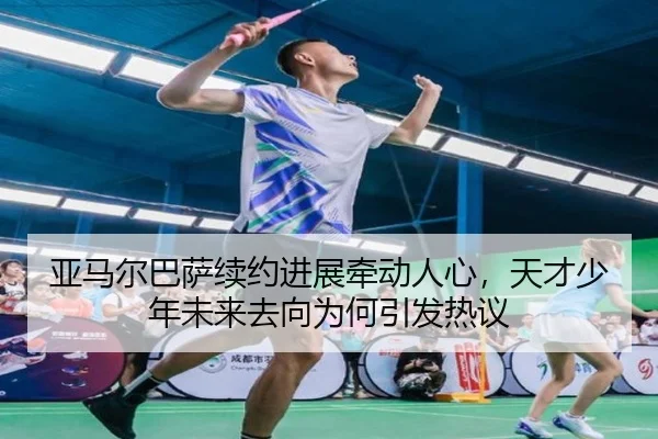 亚马尔巴萨续约进展牵动人心，天才少年未来去向为何引发热议