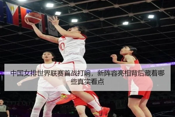 中国女排世界联赛首战打响，新阵容亮相背后藏着哪些真实看点