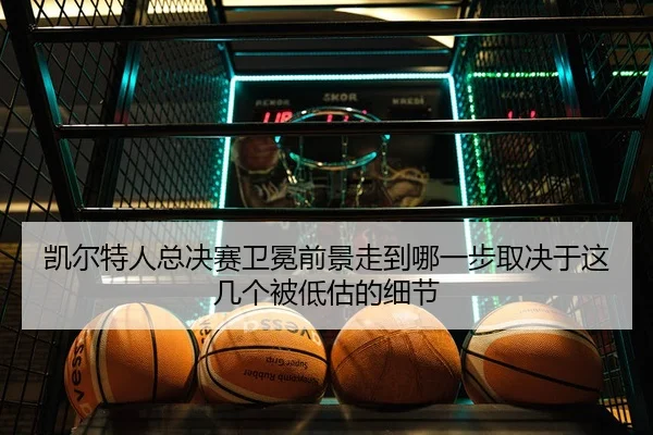 凯尔特人总决赛卫冕前景走到哪一步取决于这几个被低估的细节